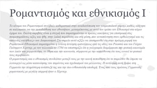 Το κίνημα του Ρομαντισμού συνέβαλε καθοριστικά στην αναδιατύπωση του «ευρωπαϊκού χάρτη»,καθώς οδήγησε
σε καλέσματα για την αυτοδιάθεση των εθνοτήτων, μετατρέποντας με αυτό τον τρόπο τον Εθνικισμό στο κύριο
όχημα του. Εκείνη ακριβώς είναι η στιγμή που παρατηρούνται οι πρώτες εκκλήσεις για επιστροφή στις
πατροπαράδοτες αξίες και ήθη, στην λαϊκή παράδοση και στη φύση, σαν ανταπάντηση στον ορθολογισμό και τις
απόλυτες «αλήθειες» του Διαφωτισμού.Στο σημείο αυτό αξίζει να επισημανθεί ότι στην πρώιμη μορφή του
Ρομαντικού Εθνικισμού παρατηρείται η έντονη άντληση εμπνεύσεως από τις ιδέες του Ρουσσώ και του Γιόχαν
Γκότφριντ Χέρντερ, με τον τελευταίο το 1784 να υποστηρίζει ότι η γεωγραφία διαμόρφωσε την φυσική οικονομία
των λαών και μορφοποίησε τα έθιμα και την κοινωνία, σύμφωνα με την κατεύθυνση ότι τους ευνοεί το φυσικό
τους περιβάλλον.
Ο ρομαντισμός και ο εθνικισμός συνδεόταν μεταξύ τους με την κοινή πεποίθηση ότι το παρελθόν θα έπρεπε να
λειτουργεί ως μέσο κατανόησης του παρόντος και σχεδιασμού του μέλλοντος. Η αντίληψη αυτή βρήκε στη
Γερμανία την πληρέστερη ανάπτυξή της και την πιο ενθουσιώδη υποδοχή. Ένας από τους πρώτους Γερμανούς
ρομαντικούς με μεγάλη επιρροή ήταν ο Χέρντερ.
Ρομαντισμός και εθνικισμός I
 