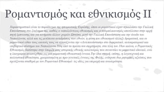 Ρομαντισμός και εθνικισμός II
Χαρακτηριστικό είναι το παράδειγμα της ηπειρωτικής Ευρώπης, όπου οι ρομαντικοί είχαν αγκαλιάσει την Γαλλική
Επανάσταση στο ξεκίνημα της, καθώς ο ναπολεόντειος εθνικισμός και ρεπουμπλικανισμός αποτέλεσαν στην αρχή
πηγή έμπνευσης και για κινήματα άλλων χωρών.Ωστόσο, μετά την Γαλλική Επανάσταση και την άνοδο του
Ναπολέοντα, αλλά και τις μετέπειτα αντιδράσεις των εθνών, η φύση του εθνικισμού άλλαξε δραματικά, και οι
ρομαντικοί είδαν τους εαυτούς τους να αγωνίζονται την «Αντεπανάσταση» στο διακρατικό, αυτοκρατορικό και
επιβλητικό σύστημα του Ναπολέοντα.Ήδη από τα πρώτα του σκιρτήματα, στα τέλη του 18ου αιώνα, ο Ρομαντικός
Εθνικισμός βασίστηκε στην ύπαρξη μιας ιστορικής εθνικής κουλτούρας που συναντάει το ρομαντικό ιδανικό, ενώ
η λαογραφία αναπτύχθηκε ως μια ρομαντική εθνικιστική έννοια.Την ίδια στιγμή, επίσης, η λογοτεχνική και
πολιτιστική εθνικότητα, χρωματισμένη με προ-γενετικές έννοιες της Φυλής, ενίσχυσε δυο ρητορικές αξιώσεις που
σχετίζονται σταθερά με τον Ρομαντικό Εθνικισμό: τις ιδέες για υπεροχή και ανωτερότητα.
 