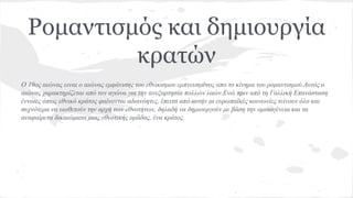Ρομαντισμός και δημιουργία
κρατών
Ο 19ος αιώνας ειναι ο αιώνας εμφάνισης του εθνικισμου εμπνευσμένος απο το κίνημα του ρομαντισμού.Αυτός ο
αιώνας χαρακτηρίζεται από τον αγώνα για την ανεξαρτησία πολλών λαών.Ενώ πριν από τη Γαλλική Επανάσταση
έννοιες όπως εθνικό κράτος φαίνονται αδιανόητες, έπειτα από αυτήν οι ευρωπαϊκές κοινωνίες τείνουν όλο και
συχνότερα να υιοθετούν την αρχή των εθνοτήτων, δηλαδή να δημιουργούν με βάση την ομοιογένεια και τα
αναφαίρετα δικαιώματα μιας εθνοτικής ομάδας, ένα κράτος.
 