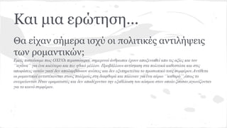Και μια ερώτηση...
Θα είχαν σήμερα ισχύ οι πολιτικές αντιλήψεις
των ρομαντικών;
Εμείς πιστεύουμε πως ΟΧΙ!Οι περισσότεροι σημερινοί άνθρωποι έχουν αποξενωθεί απο τις αξίες και τον
‘’αγώνα’’ για ένα καλύτερο και πιο ηθικό μέλλον. Προβάλλουν αντίσταση στα πολιτικά καθεστώτα και στις
αποφάσεις αυτών γιατί δεν απολαμβάνουν ανέσεις και δεν εξυπηρετείται το προσωπικό τους συμφέρον.Αντίθετα
οι ρομαντικοί αντιστέκονταν στους πολέμους,στη διαφθορά και πάλευαν για ένα αύριο ‘’καθαρό’’,όπως το
ονειρεύονταν.Ήταν οραματιστές και δεν αποδέχονταν την εξαθλίωση του κόσμου στον οποίο ζουσαν,αγωνίζονταν
για το κοινό συμφέρον.
 