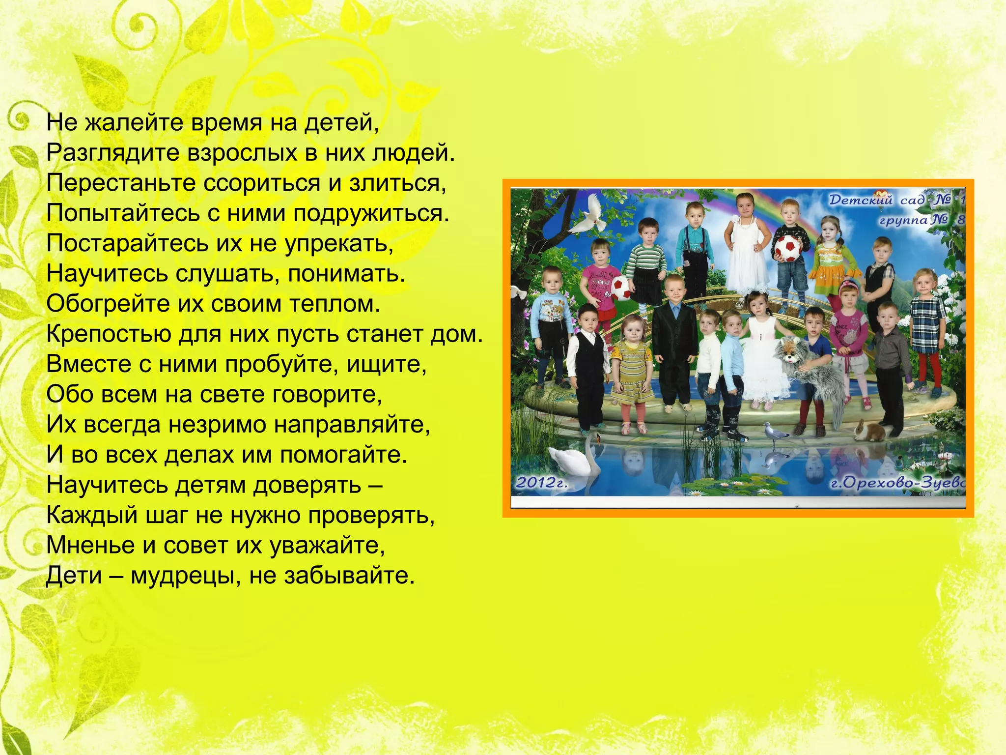 Не жалейте время на детей,
Разглядите взрослых в них людей.
Перестаньте ссориться и злиться,
Попытайтесь с ними подружиться.
Постарайтесь их не упрекать,
Научитесь слушать, понимать.
Обогрейте их своим теплом.
Крепостью для них пусть станет дом.
Вместе с ними пробуйте, ищите,
Обо всем на свете говорите,
Их всегда незримо направляйте,
И во всех делах им помогайте.
Научитесь детям доверять –
Каждый шаг не нужно проверять,
Мненье и совет их уважайте,
Дети – мудрецы, не забывайте.
 