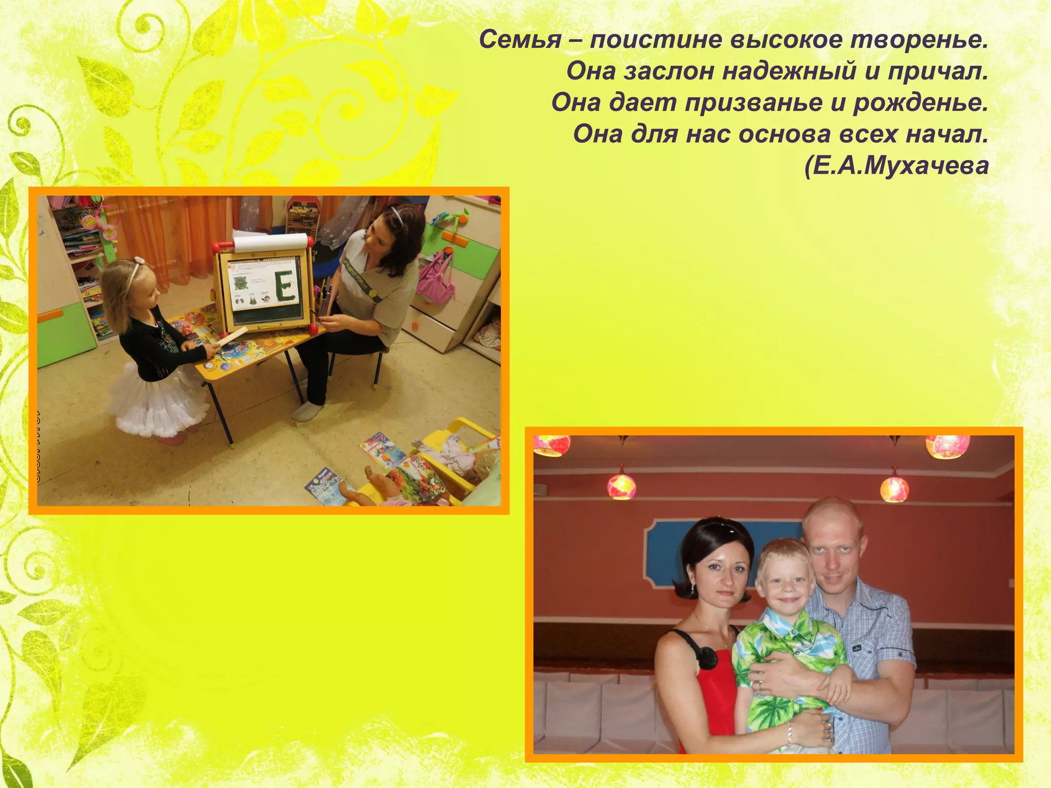 Семья – поистине высокое творенье.
Она заслон надежный и причал.
Она дает призванье и рожденье.
Она для нас основа всех начал.
(Е.А.Мухачева
 