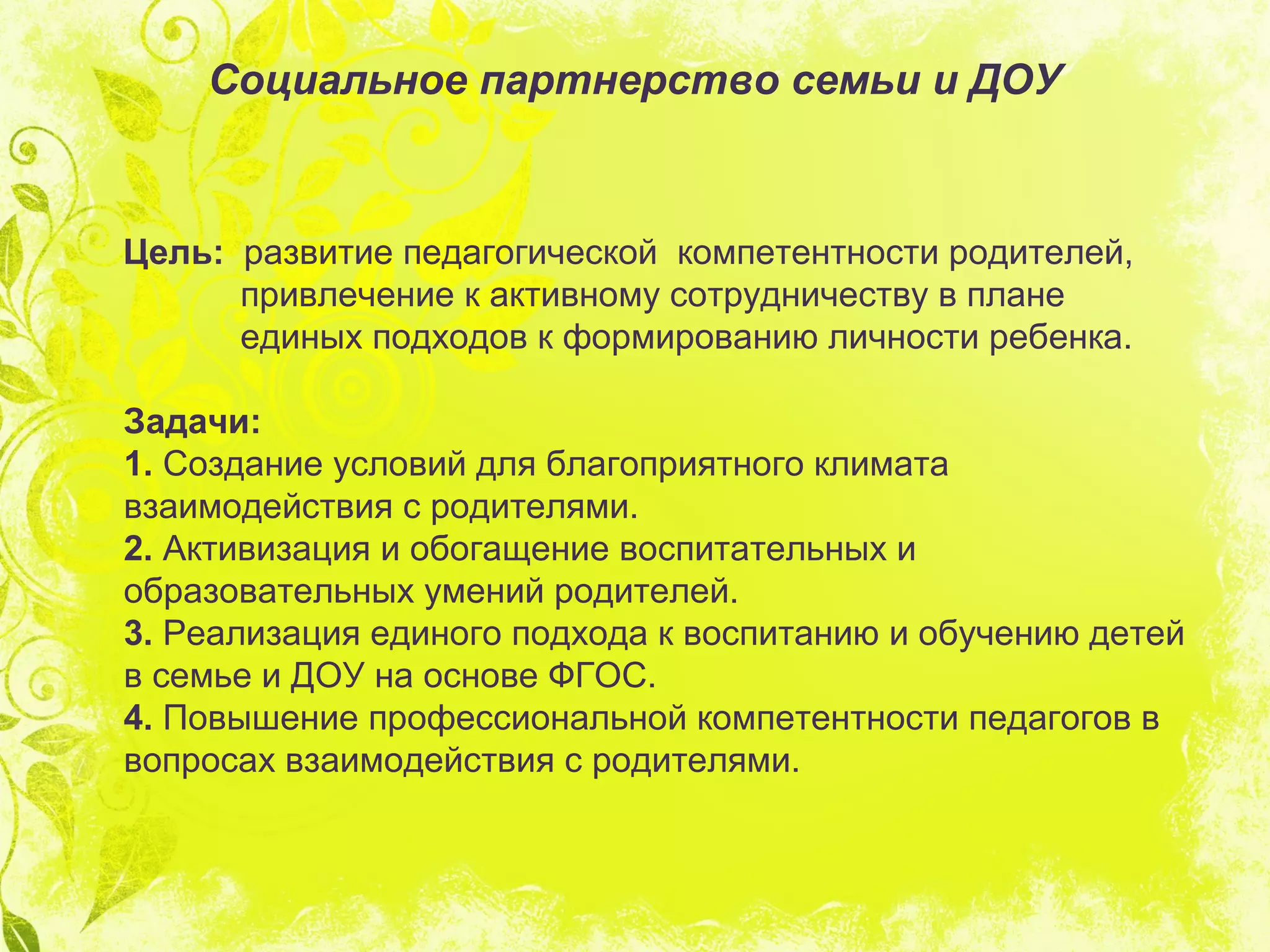 Социальное партнерство семьи и ДОУ
Цель: развитие педагогической компетентности родителей,
привлечение к активному сотрудничеству в плане
единых подходов к формированию личности ребенка.
Задачи:
1. Создание условий для благоприятного климата
взаимодействия с родителями.
2. Активизация и обогащение воспитательных и
образовательных умений родителей.
3. Реализация единого подхода к воспитанию и обучению детей
в семье и ДОУ на основе ФГОС.
4. Повышение профессиональной компетентности педагогов в
вопросах взаимодействия с родителями.
 