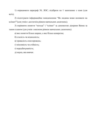 1) опрацювати параграф 38; ЛОС; підібрати по 1 запитанню з теми (для
всіх);
2) підготувати інформаційне повідомлення “Як людина може впливати на
клімат?”(для учнів з достатнім рівнем навчальних досягнень);
3) порівняти поняття “погода” і “клімат” за допомогою діаграми Венна за
таким планом (для учнів з високим рівнем навчальних досягнень):
а) яке поняття більш ширше, а яке більш конкретне;
б) сталість чи відносність;
в) тривалість спостережень;
г) мінливість чи стійкість;
ґ) передбачуваність;
д) наука, яка вивчає.
 