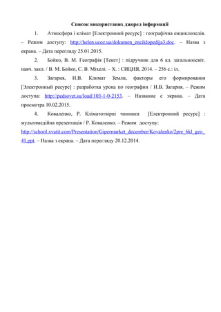 Список використаних джерел інформації
1. Атмосфера і клімат [Електронний ресурс] : географічна енциклопедія.
– Режим доступу: http://helen.ucoz.ua/dokumen_enciklopedija3.doc. – Назва з
екрана. – Дата перегляду 25.01.2015.
2. Бойко, В. М. Географія [Текст] : підручник для 6 кл. загальноосвіт.
навч. закл. / В. М. Бойко, С. В. Міхелі. – Х. : СИЦИЯ, 2014. – 256 с.: іл.
3. Загария, И.В. Климат Земли, факторы его формирования
[Электронный ресурс] : разработка урока по географии / И.В. Загария. – Режим
доступа: http://pedsovet.su/load/103-1-0-2153. – Название с экрана. – Дата
просмотра 10.02.2015.
4. Коваленко, Р. Кліматотвірні чинники [Електронний ресурс] :
мультимедійна презентація / Р. Коваленко. – Режим доступу:
http://school.xvatit.com/Presentation/Gipermarket_december/Kovalenko/2pre_6kl_geo_
41.ppt. – Назва з екрана. – Дата перегляду 20.12.2014.
 