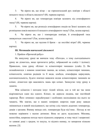 3. Чи вірите ви, що вітер – це горизонтальний рух повітря з області
низького тиску в область високого? (Ні, червона картка).
4. Чи вірите ви, що температура повітря залежить від атмосферного
тиску? (Ні, червона картка).
5. Чи вірите ви, що розподіл атмосферних опадів на Землі залежить від
розміщення поясів високого й низького атмосферного тиску? (Так, зелена картка).
6. Чи вірите ви, що і температура повітря, й атмосферний тиск
знижуються з висотою? (Так, зелена картка).
7. Чи вірите ви, що мусони й бризи – це постійні вітри? (Ні, червона
картка).
ІІІ. Мотивація навчальної діяльності
1. Прийом «Прочитай ребус»
На минулому уроці ви вивчили тему «Погода», а тему сьогоднішнього
уроку ви дізнаєтесь, якщо прочитаєте ребус, зображений на слайді 1 (клімат).
Правильно, тема уроку «Клімат та кліматотвірні чинники» (слайд 2). Ви
познайомитеся з новими поняттями такими, як клімат, кліматотвірні чинники,
кліматологія, сонячна радіація та її види, альбедо, атмосферна циркуляція,
континентальність; будете вчитися виявляти вплив кліматотвірних чинників на
клімат, дізнаєтеся про важливість знань про клімат. Записуємо тему уроку в
зошити.
Між кліматом і погодою існує тісний зв'язок, але в той же час вони
відрізняються один від одного. Клімат, як доросла людина, має постійний
характер. Його «вчинки» передбачувані і особливих несподіванок від нього не
чекають. Ми знаємо, що в наших помірних широтах пори року завжди
змінюються в певній послідовності, що влітку слід чекати додатних температур,
дощів з грозами. Взимку випаде сніг, температура буде від’ємна . Погоду ж ми
можемо порівняти з малою дитиною. Вона не дасть нудьгувати. Мінлива,
непостійна, капризна погода часто підносить сюрпризи, в тому числі і неприємні:
то зливові дощі з градом, то посуха, то відлига взимку, то заморозок пізньою
весною. [3]
 