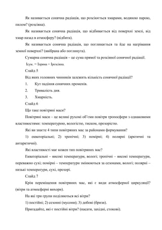 Як називається сонячна радіація, що розсіюється хмарами, водяною парою,
пилом? (розсіяна).
Як називається сонячна радіація, що відбивається від поверхні землі, від
хмар назад в атмосферу? (відбита).
Як називається сонячна радіація, що поглинається та йде на нагрівання
земної поверхні? (ввібрана або поглинута).
Сумарна сонячна радіація – це сума прямої та розсіяної сонячної радіації.
Ісум. = Іпряма + Ірозсіяна.
Слайд 5
Від яких головних чинників залежить кількість сонячної радіації?
1. Кут падіння сонячних променів.
2. Тривалість дня.
3. Хмарність.
Слайд 6
Що таке повітряні маси?
Повітряні маси – це великі рухомі об’єми повітря тропосфери з однаковими
властивостями: температурою, вологістю, тиском, прозорістю.
Які ви знаєте 4 типи повітряних мас за районами формування?
1) екваторіальні; 2) тропічні; 3) помірні; 4) полярні (арктичні та
антарктичні).
Які властивості має кожен тип повітряних мас?
Екваторіальні – високі температури, вологі; тропічні – високі температури,
переважно сухі; помірні – температури змінюються за сезонами, вологі; полярні –
низькі температури, сухі, прозорі.
Слайд 7
Крім переміщення повітряних мас, які є види атмосферної циркуляції?
(вітри та атмосферні вихори).
На які три групи поділяються всі вітри?
1) постійні; 2) сезонні (мусони); 3) добові (бризи).
Пригадайте, які є постійні вітри? (пасати, західні, стокові).
 
