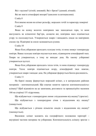 Які є мусони? (літній, зимовий). Які є бризи? (денний, нічний).
Які ви знаєте атмосферні вихори? (циклони та антициклони).
Слайд 8
Розглянемо вплив на клімат рельєфу, морських течій та характеру поверхні
Слайд 9
Якщо на шляху вологих повітряних мас знаходяться гори, то вони
виступають як кліматичні бар’єри, долаючи які, повітряна маса піднімається
угору та охолоджується. Утворюються хмари і випадають опади на навітряних
схилах гір. Підвітряні ж схили залишаються сухими.
Слайд 10
Якщо біля узбережжя проходить холодна течія, то вона знижує температуру
повітря. Важке холодне повітря опускається вниз, підвищуючи атмосферний тиск.
Хмари не утворюються, а тому не випадає дощ. На такому узбережжі
утворюються пустелі.
Якщо біля узбережжя проходить тепла течія, то вона підвищує температуру
повітря. Тепле повітря піднімається вгору, атмосферний тиск нижчає,
утворюються хмари і випадає дощ. На узбережжі формується багата рослинність.
Слайд 11
На березі океану формується морський клімат, а в центральних районах
материків – континентальний. Що означає поняття «зростає континентальність»
клімату? Щоб відповісти на це запитання, розгляньте та проаналізуйте малюнок
166 на сторінці 151 підручника.
Що відбувається з температурою липня з віддаленням від океану? (зростає).
Що відбувається з температурою січня з віддаленням від океану?
(знижується).
Що відбувається з річною кількістю опадів з віддаленням від океану?
(зменшується).
Висновок: клімат залежить від географічного положення території –
внутрішні частини материка чи узбережжя. Континентальність клімату зростає з
 