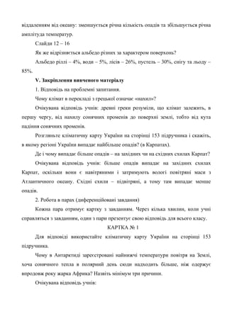 віддаленням від океану: зменшується річна кількість опадів та збільшується річна
амплітуда температур.
Слайди 12 – 16
Як же відрізняється альбедо різних за характером поверхонь?
Альбедо ріллі – 4%, води – 5%, лісів – 26%, пустель – 30%, снігу та льоду –
85%.
V. Закріплення вивченого матеріалу
1. Відповідь на проблемні запитання.
Чому клімат в перекладі з грецької означає «нахил»?
Очікувана відповідь учнів: древні греки розуміли, що клімат залежить, в
першу чергу, від нахилу сонячних променів до поверхні землі, тобто від кута
падіння сонячних променів.
Розгляньте кліматичну карту України на сторінці 153 підручника і скажіть,
в якому регіоні України випадає найбільше опадів? (в Карпатах).
Де і чому випадає більше опадів – на західних чи на східних схилах Карпат?
Очікувана відповідь учнів: більше опадів випадає на західних схилах
Карпат, оскільки вони є навітряними і затримують вологі повітряні маси з
Атлантичного океану. Східні схили – підвітряні, а тому там випадає менше
опадів.
2. Робота в парах (диференційовані завдання)
Кожна пара отримує картку з завданням. Через кілька хвилин, коли учні
справляться з завданням, один з пари презентує свою відповідь для всього класу.
КАРТКА № 1
Для відповіді використайте кліматичну карту України на сторінці 153
підручника.
Чому в Антарктиді зареєстровані найнижчі температури повітря на Землі,
хоча сонячного тепла в полярний день сюди надходить більше, ніж одержує
впродовж року жарка Африка? Назвіть мінімум три причини.
Очікувана відповідь учнів:
 