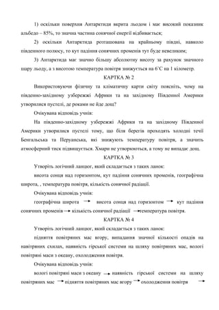 1) оскільки поверхня Антарктиди вкрита льодом і має високий показник
альбедо – 85%, то значна частина сонячної енергії відбивається;
2) оскільки Антарктида розташована на крайньому півдні, навколо
південного полюсу, то кут падіння сонячних променів тут буде невеликим;
3) Антарктида має значно більшу абсолютну висоту за рахунок значного
шару льоду, а з висотою температура повітря знижується на 6˚С на 1 кілометр.
КАРТКА № 2
Використовуючи фізичну та кліматичну карти світу поясніть, чому на
південно-західному узбережжі Африки та на західному Південної Америки
утворилися пустелі, де роками не йде дощ?
Очікувана відповідь учнів:
На південно-західному узбережжі Африки та на західному Південної
Америки утворилися пустелі тому, що біля берегів проходять холодні течії
Бенгальська та Перуанська, які знижують температуру повітря, а значить
атмосферний тиск підвищується. Хмари не утворюються, а тому не випадає дощ.
КАРТКА № 3
Утворіть логічний ланцюг, який складається з таких ланок:
висота сонця над горизонтом, кут падіння сонячних променів, географічна
широта, , температура повітря, кількість сонячної радіації.
Очікувана відповідь учнів:
географічна широта висота сонця над горизонтом кут падіння
сонячних променів кількість сонячної радіації температура повітря.
КАРТКА № 4
Утворіть логічний ланцюг, який складається з таких ланок:
підняття повітряних мас вгору, випадання значної кількості опадів на
навітряних схилах, наявність гірської системи на шляху повітряних мас, вологі
повітряні маси з океану, охолодження повітря.
Очікувана відповідь учнів:
вологі повітряні маси з океану наявність гірської системи на шляху
повітряних мас підняття повітряних мас вгору охолодження повітря
 