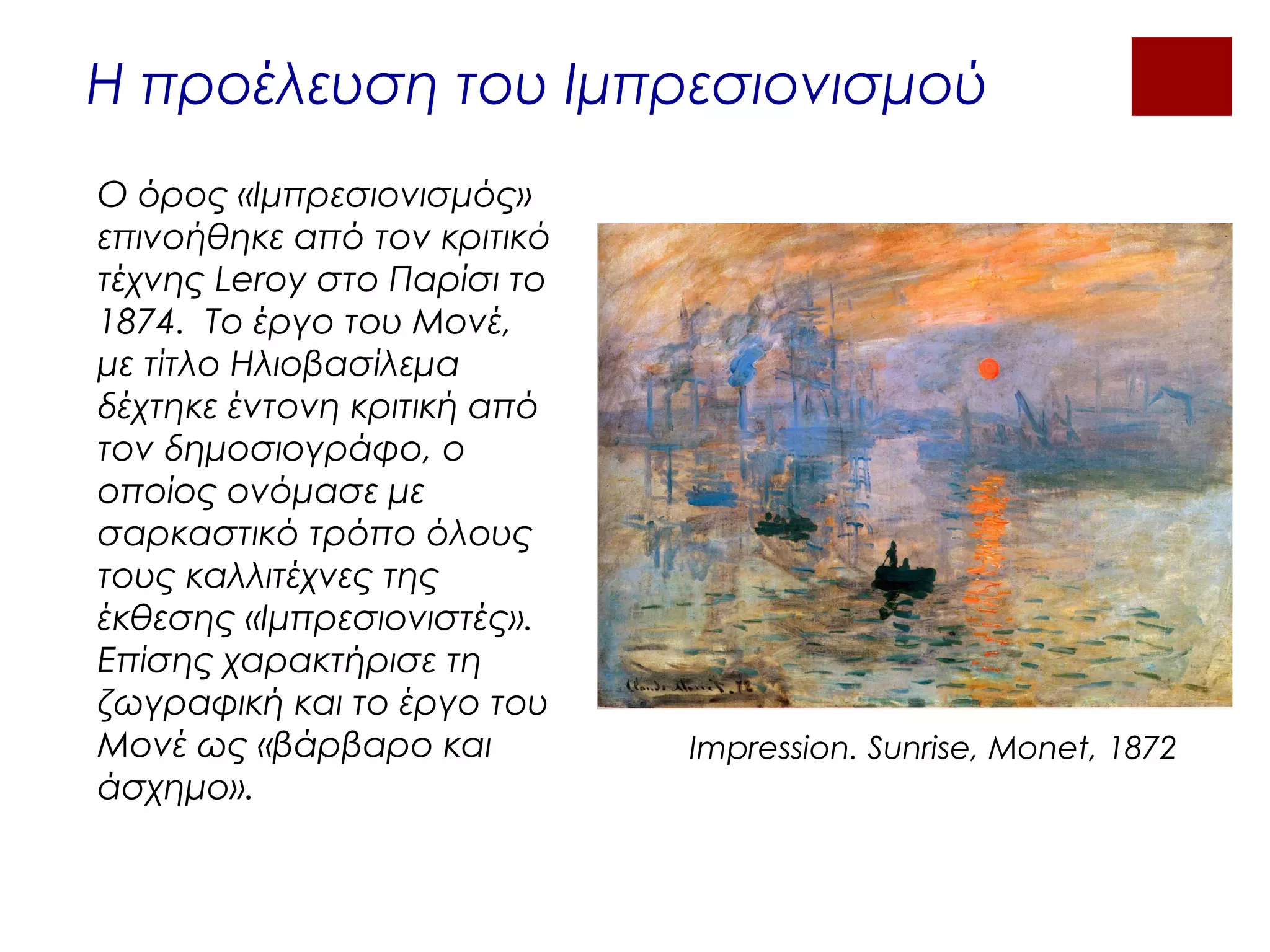 Η προέλευση του Ιμπρεσιονισμού
Ο όρος «Ιμπρεσιονισμός»
επινοήθηκε από τον κριτικό
τέχνης Leroy στο Παρίσι το
1874. Το έργο του Μονέ,
με τίτλο Ηλιοβασίλεμα
δέχτηκε έντονη κριτική από
τον δημοσιογράφο, ο
οποίος ονόμασε με
σαρκαστικό τρόπο όλους
τους καλλιτέχνες της
έκθεσης «Ιμπρεσιονιστές».
Επίσης χαρακτήρισε τη
ζωγραφική και το έργο του
Μονέ ως «βάρβαρο και
άσχημο».
Impression. Sunrise, Monet, 1872
 