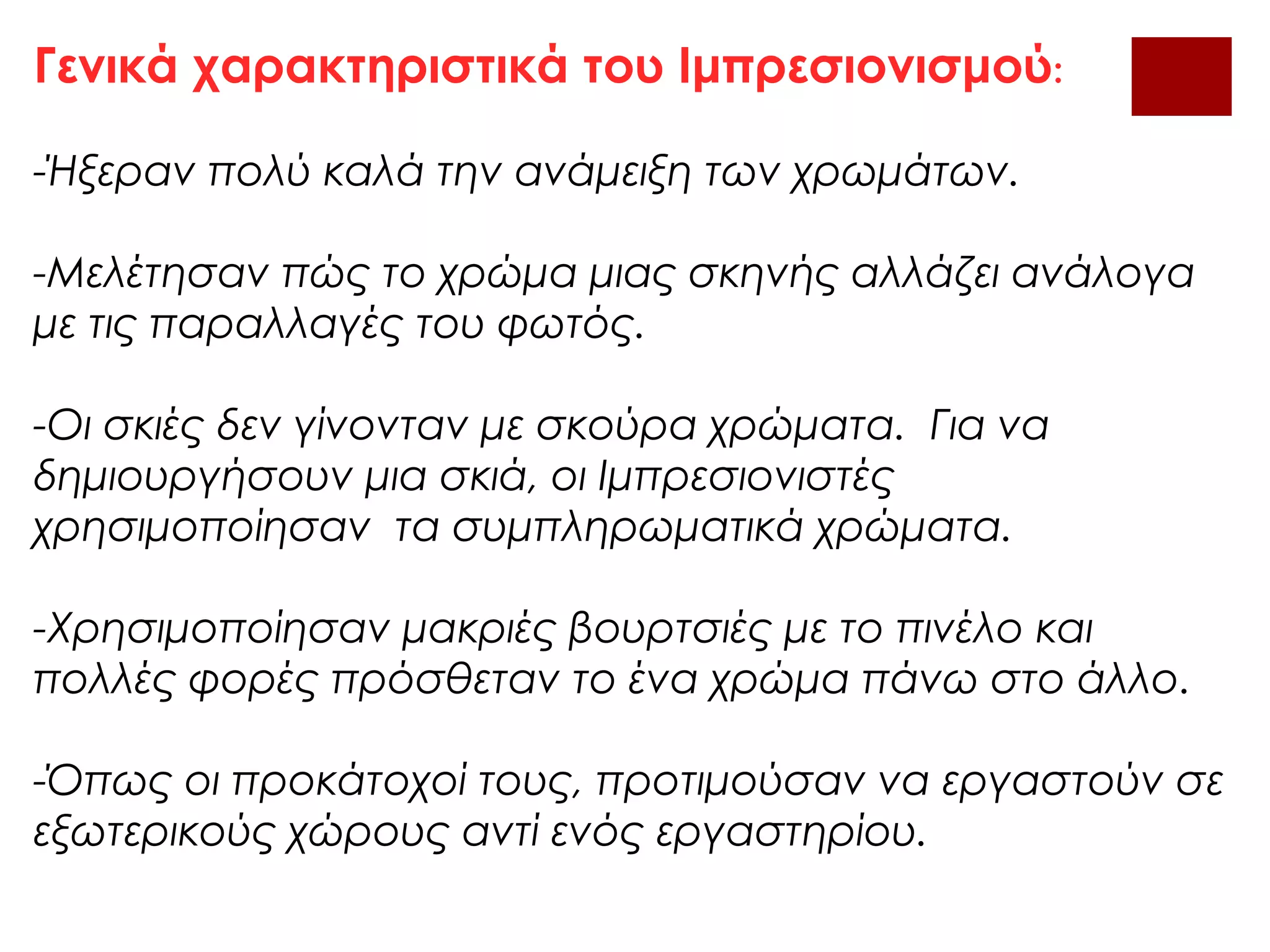 Γενικά χαρακτηριστικά του Ιμπρεσιονισμού:
-Ήξεραν πολύ καλά την ανάμειξη των χρωμάτων.
-Μελέτησαν πώς το χρώμα μιας σκηνής αλλάζει ανάλογα
με τις παραλλαγές του φωτός.
-Οι σκιές δεν γίνονταν με σκούρα χρώματα. Για να
δημιουργήσουν μια σκιά, οι Ιμπρεσιονιστές
χρησιμοποίησαν τα συμπληρωματικά χρώματα.
-Χρησιμοποίησαν μακριές βουρτσιές με το πινέλο και
πολλές φορές πρόσθεταν το ένα χρώμα πάνω στο άλλο.
-Όπως οι προκάτοχοί τους, προτιμούσαν να εργαστούν σε
εξωτερικούς χώρους αντί ενός εργαστηρίου.
 