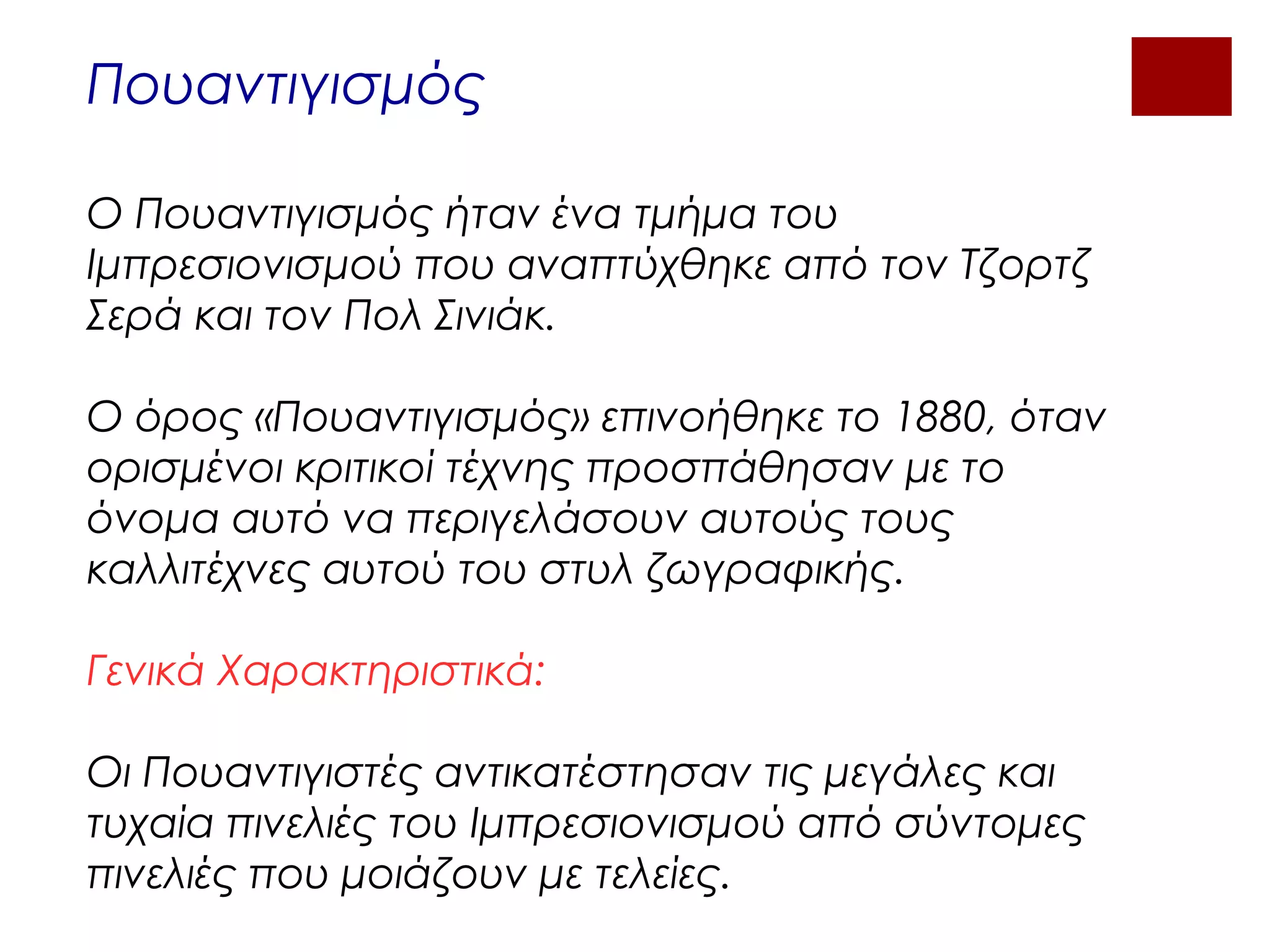 Πουαντιγισμός
Ο Πουαντιγισμός ήταν ένα τμήμα του
Ιμπρεσιονισμού που αναπτύχθηκε από τον Τζορτζ
Σερά και τον Πολ Σινιάκ.
Ο όρος «Πουαντιγισμός» επινοήθηκε το 1880, όταν
ορισμένοι κριτικοί τέχνης προσπάθησαν με το
όνομα αυτό να περιγελάσουν αυτούς τους
καλλιτέχνες αυτού του στυλ ζωγραφικής.
Γενικά Χαρακτηριστικά:
Οι Πουαντιγιστές αντικατέστησαν τις μεγάλες και
τυχαία πινελιές του Ιμπρεσιονισμού από σύντομες
πινελιές που μοιάζουν με τελείες.
 