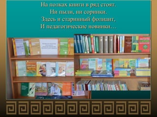 На полках книги в ряд стоят.
Ни пыли, ни соринки.
Здесь и старинный фолиант,
И педагогические новинки…
 