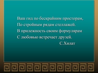 Ваш гид по бескрайним просторам,
По стройным рядам стеллажей.
В прилежность своим формулярам
С любовью встречает друзей.
С.Хилат
 