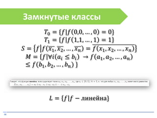 08
Замкнутые классы
𝑇0 = {𝑓|𝑓 0,0, … , 0 = 0}
𝑇1 = 𝑓 𝑓 1,1, … , 1 = 1
𝑆 = 𝑓 𝑓 𝑥1, 𝑥2, … , 𝑥 𝑛 = 𝑓 𝑥1, 𝑥2, … , 𝑥 𝑛
𝑀 = 𝑓 ∀𝑖 𝑎𝑖 ≤ 𝑏𝑖 → 𝑓 𝑎1, 𝑎2, … , 𝑎 𝑛
≤ 𝑓(𝑏1, 𝑏2, … , 𝑏 𝑛) }
𝐿 = 𝑓 𝑓 − линейна}
 