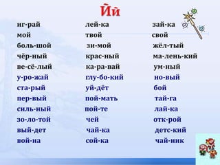иг-рай лей-ка зай-ка
мой твой свой
боль-шой зи-мой жёл-тый
чёр-ный крас-ный ма-лень-кий
ве-сё-лый ка-ра-вай ум-ный
у-ро-жай глу-бо-кий но-вый
ста-рый уй-дёт бой
пер-вый пой-мать тай-га
силь-ный пой-те лай-ка
зо-ло-той чей отк-рой
вый-дет чай-ка детс-кий
вой-на сой-ка чай-ник
 