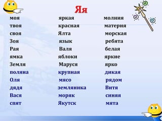 моя яркая молния
твоя красная материя
своя Ялта морская
Зоя язык ребята
Рая Валя белая
ямка яблоки яркие
Земля Маруся ярко
поляна крупная дикая
Оля мясо рядом
дядя земляника Витя
Вася моряк синяя
спят Якутск мята
 