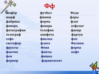 шофёр футбол Федя
шарф финиш фары
фабрика ферма флаг
фонарь фонарь асфальт
фотография телефон факир
телеграф конфета фартук
софа фиалка фен
светофор фляга Филипп
фрукты Феня форма
фантик факты кофе
фея фишка
фермер фарингосепт
 