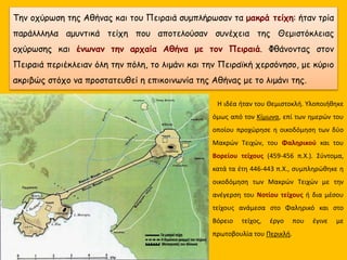 Η ιδέα ήταν του Θεμιστοκλή. Υλοποιήθηκε
όμως από τον Κίμωνα, επί των ημερών του
οποίου προχώρησε η οικοδόμηση των δύο
Μακρών Τειχών, του Φαληρικού και του
Βορείου τείχους (459-456 π.Χ.). Σύντομα,
κατά τα έτη 446-443 π.Χ., συμπληρώθηκε η
οικοδόμηση των Μακρών Τειχών με την
ανέγερση του Νοτίου τείχους ή δια μέσου
τείχους ανάμεσα στο Φαληρικό και στο
Βόρειο τείχος, έργο που έγινε με
πρωτοβουλία του Περικλή.
Την οχύρωση της Αθήνας και του Πειραιά συμπλήρωσαν τα μακρά τείχη: ήταν τρία
παράλλληλα αμυντικά τείχη που αποτελούσαν συνέχεια της Θεμιστόκλειας
οχύρωσης και ένωναν την αρχαία Αθήνα με τον Πειραιά. Φθάνοντας στον
Πειραιά περιέκλειαν όλη την πόλη, το λιμάνι και την Πειραϊκή χερσόνησο, με κύριο
ακριβώς στόχο να προστατευθεί η επικοινωνία της Αθήνας με το λιμάνι της.
 