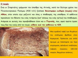 Ενώ οι Σπαρτιάτες ερήμωναν την ύπαιθρο της Αττικής, κατά τον δεύτερο χρόνο του
Πελοποννησιακού Πολέμου (430 π.Χ.) ξέσπασε θανατηφόρα επιδημία (λοιμός) στην
Αθήνα, στην οποία είχε μαζευτεί και όλος ο πληθυσμός της υπαίθρου. Η ασθένεια
προκάλεσε τον θάνατο του ενός τετάρτου (κατ’ άλλους του ενός τρίτου) του πληθυσμού.
Ανάμεσα σε αυτούς που προσβλήθηκαν ήταν και ο Περικλής, που, αφού πρώτα έχασε
τους δυο του γιούς από τον λοιμό, πέθανε από την ασθένεια το 429.
Μια ομαδική ταφή των θυμάτων
της επιδημίας βρέθηκε στον
Κεραμεικό. Πρόκειται για απλό
όρυγμα με διάσπαρτα και λίγα
κτερίσματα, φιλοξενεί επάλληλες
ταφικές στρώσεις 100-150
νεκρών, θαμμένων ατάκτως.
O λοιμός
Ενώ οι Σπαρτιάτες ερήμωναν την ύπαιθρο της Αττικής, κατά τον δεύτερο χρόνο του
Πελοποννησιακού Πολέμου (430 π.Χ.) ξέσπασε θανατηφόρα επιδημία (λοιμός) στην
Αθήνα, στην οποία είχε μαζευτεί και όλος ο πληθυσμός της υπαίθρου. Η ασθένεια
προκάλεσε τον θάνατο του ενός τετάρτου (κατ’ άλλους του ενός τρίτου) του πληθυσμού.
Ανάμεσα σε αυτούς που προσβλήθηκαν ήταν και ο Περικλής, που, αφού πρώτα έχασε
τους δυο του γιούς από τον λοιμό, πέθανε από την ασθένεια το 429.
 
