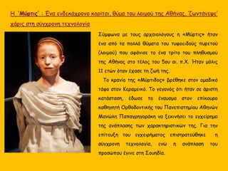 Σύμφωνα με τους αρχαιολόγους η «Μύρτις» ήταν
ένα από τα πολλά θύματα του τυφοειδούς πυρετού
(λοιμού) που αφάνισε το ένα τρίτο του πληθυσμού
της Αθήνας στο τέλος του 5ου αι. π.Χ. Ήταν μόλις
11 ετών όταν έχασε τη ζωή της.
Το κρανίο της «Μύρτιδος» βρέθηκε στον ομαδικό
τάφο στον Κεραμεικό. Το γεγονός ότι ήταν σε άριστη
κατάσταση, έδωσε το έναυσμα στον επίκουρο
καθηγητή Ορθοδοντικής του Πανεπιστημίου Αθηνών
Μανώλη Παπαγρηγοράκη να ξεκινήσει το εγχείρημα
της ανάπλασης των χαρακτηριστικών της. Για την
επίτευξη του εγχειρήματος επιστρατεύθηκε η
σύγχρονη τεχνολογία, ενώ η ανάπλαση του
προσώπου έγινε στη Σουηδία.
Η ‘Μύρτις’ : Ένα ενδεκάχρονο κορίτσι, θύμα του λοιμού της Αθήνας, ‘ζωντάνεψε’
χάρις στη σύγχρονη τεχνολογία
 