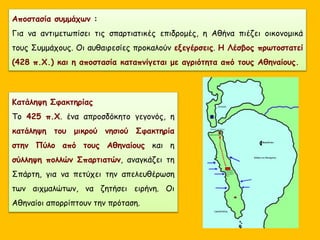 Αποστασία συμμάχων :
Για να αντιμετωπίσει τις σπαρτιατικές επιδρομές, η Αθήνα πιέζει οικονομικά
τους Συμμάχους. Οι αυθαιρεσίες προκαλούν εξεγέρσεις. Η Λέσβος πρωτοστατεί
(428 π.Χ.) και η αποστασία καταπνίγεται με αγριότητα από τους Αθηναίους.
Κατάληψη Σφακτηρίας
Το 425 π.Χ. ένα απροσδόκητο γεγονός, η
κατάληψη του μικρού νησιού Σφακτηρία
στην Πύλο από τους Αθηναίους και η
σύλληψη πολλών Σπαρτιατών, αναγκάζει τη
Σπάρτη, για να πετύχει την απελευθέρωση
των αιχμαλώτων, να ζητήσει ειρήνη. Οι
Αθηναίοι απορρίπτουν την πρόταση.
 