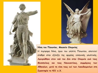 Νίκη του Παιωνίου, Μουσείο Ολυμπίας
Η περίφημη Νίκη, έργο του γλύπτη Παιωνίου, αποτελεί
σταθμό στην εξέλιξη της αρχαίας ελληνικής γλυπτικής.
Αφιερώθηκε στον ναό του Δία στην Ολυμπία από τους
Μεσσηνίους και τους Ναυπακτίους, συμμάχους των
Αθηναίων, μετά τη νίκη τους επί των Λακεδαιμονίων στη
Σφακτηρία το 421 π.Χ.
 