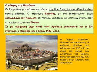 Ο πόλεμος στη Μακεδονία
Οι Σπαρτιάτες μεταφέρουν τον πόλεμο στη Μακεδονία, όπου οι Αθηναίοι είχαν
πολλές αποικίες. Ο στρατηγός Βρασίδας, με ένα εκστρατευτικό σώμα
καταλαμβάνει την Αμφίπολη. Οι Αθηναίοι αντιδρούν και στέλνουν στρατό στην
περιοχή με αρχηγό τον Κλέωνα.
Σε μια αμφίρροπη μάχη κοντά στην Αμφίπολη σκοτώνονται και οι δύο
στρατηγοί, ο Βρασίδας και ο Κλέων (422 π.Χ.).
Η Αρχαία Αμφίπολη.
Ψηφιακή αναπαράσταση. Η
Αμφίπολη ιδρύθηκε από
Αθηναίους το 437 π.Χ. με
στόχο τον έλεγχο των
μεταλλείων της Θράκης.
Μετά την μάχη του 422 π.Χ.
πέρασε στην επιρροή των
Σπαρτιατών.
 