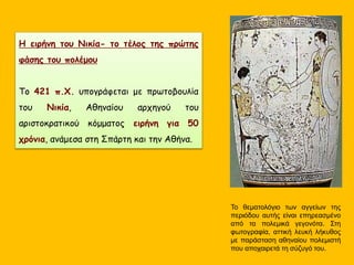 Το θεματολόγιο των αγγείων της
περιόδου αυτής είναι επηρεασμένο
από τα πολεμικά γεγονότα. Στη
φωτογραφία, αττική λευκή λήκυθος
με παράσταση αθηναίου πολεμιστή
που αποχαιρετά τη σύζυγό του.
Η ειρήνη του Νικία- το τέλος της πρώτης
φάσης του πολέμου
Το 421 π.Χ. υπογράφεται με πρωτοβουλία
του Νικία, Αθηναίου αρχηγού του
αριστοκρατικού κόμματος ειρήνη για 50
χρόνια, ανάμεσα στη Σπάρτη και την Αθήνα.
 