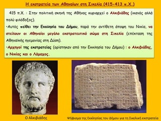H εκστρατεία των Αθηναίων στη Σικελία (415-413 π.Χ.)
415 π.Χ. : Στην πολιτική σκηνή της Αθήνας κυριαρχεί ο Αλκιβιάδης (ικανός αλλά
πολύ φιλόδοξος).
•Αυτός πείθει την Εκκλησία του Δήμου, παρά την αντίθετη άποψη του Νικία, να
στείλουν οι Αθηναίοι μεγάλο εκστρατευτικό σώμα στη Σικελία (επέκταση της
Αθηναϊκής ηγεμονίας στη Δύση).
•Αρχηγοί της εκστρατείας (ορίστηκαν από την Εκκλησία του Δήμου) : ο Αλκιβιάδης,
ο Νικίας και ο Λάμαχος.
Ο Αλκιβιάδης Ψήφισμα της Εκκλησίας του Δήμου για τη Σικελική εκστρατεία
 