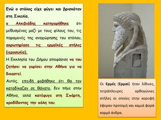 Ενώ ο στόλος είχε φύγει και βρισκόταν
στη Σικελία,
ο Αλκιβιάδης κατηγορήθηκε ότι
μεθυσμένος μαζί με τους φίλους του, τις
παραμονές της αναχώρησης του στόλου,
ακρωτηρίασε τις ερμαϊκές στήλες
(ιεροσυλία).
Η Εκκλησία του Δήμου αποφάσισε να του
ζητήσει να γυρίσει στην Αθήνα για να
δικαστεί.
Αυτός, επειδή φοβήθηκε ότι θα τον
καταδίκαζαν σε θάνατο, δεν πήγε στην
Αθήνα, αλλά κατέφυγε στη Σπάρτη,
προδίδοντας την πόλη του.
Οι Ερμές (Ερμαί) ήταν λίθινες,
τετράπλευρες ορθογώνιες
στήλες οι οποίες στην κορυφή
έφεραν προτομή και καμιά φορά
κορμό άνδρα.
 