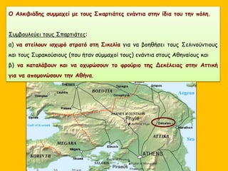 Ο Αλκιβιάδης συμμαχεί με τους Σπαρτιάτες ενάντια στην ίδια του την πόλη.
Συμβουλεύει τους Σπαρτιάτες:
α) να στείλουν ισχυρό στρατό στη Σικελία για να βοηθήσει τους Σελινούντιους
και τους Συρακούσιους (που ήταν σύμμαχοί τους) ενάντια στους Αθηναίους και
β) να καταλάβουν και να οχυρώσουν το φρούριο της Δεκέλειας στην Αττική
για να απομονώσουν την Αθήνα.
 