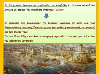 Οι Σπαρτιάτες άκουσαν τις συμβουλές του Αλκιβιάδη κι έστειλαν στρατό στη
Σικελία με αρχηγό τον ικανότατο στρατηγό Γύλιππο.
Οι Αθηναίοι στις Συρακούσες της Σικελίας γνώρισαν την ήττα από τους
Συρρακούσιους και τους Σπαρτιάτες και την απόλυτη καταστροφή του στρατού
και του στόλου τους.
Για τον Θουκυδίδη η σικελική καταστροφή σηματοδοτεί και την οριστική πτώση
του αθηναϊκού μεγαλείου.
 