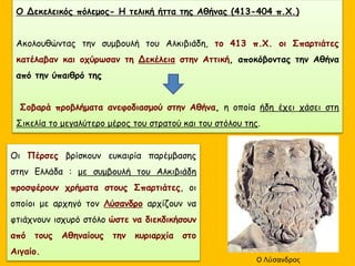 Ο Δεκελεικός πόλεμος- Η τελική ήττα της Αθήνας (413-404 π.Χ.)
Ακολουθώντας την συμβουλή του Αλκιβιάδη, το 413 π.Χ. οι Σπαρτιάτες
κατέλαβαν και οχύρωσαν τη Δεκέλεια στην Αττική, αποκόβοντας την Αθήνα
από την ύπαιθρό της
Σοβαρά προβλήματα ανεφοδιασμού στην Αθήνα, η οποία ήδη έχει χάσει στη
Σικελία το μεγαλύτερο μέρος του στρατού και του στόλου της.
Οι Πέρσες βρίσκουν ευκαιρία παρέμβασης
στην Ελλάδα : με συμβουλή του Αλκιβιάδη
προσφέρουν χρήματα στους Σπαρτιάτες, οι
οποίοι με αρχηγό τον Λύσανδρο αρχίζουν να
φτιάχνουν ισχυρό στόλο ώστε να διεκδικήσουν
από τους Αθηναίους την κυριαρχία στο
Αιγαίο.
Ο Λύσανδρος
 