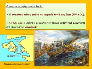 Ο πόλεμος μεταφέρεται στο Αιγαίο :
 Ο αθηναϊκός στόλος ηττάται σε ναυμαχία κοντά στη Σάμο (407 π.Χ.).
 Το 406 π.Χ. οι Αθηναίοι με αρχηγό τον Κόνωνα νικούν τους Σπαρτιάτες
στη ναυμαχία των Αργινουσών
Ναυμαχία των Αργινουσών
 
