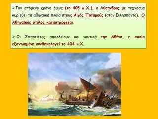 Τον επόμενο χρόνο όμως (το 405 π.Χ.), ο Λύσανδρος με τέχνασμα
κυριεύει τα αθηναϊκά πλοία στους Αιγός Ποταμούς (στον Ελλήσποντο). Ο
Αθηναϊκός στόλος καταστρέφεται.
 Οι Σπαρτιάτες αποκλείουν και ναυτικά την Αθήνα, η οποία
εξαντλημένη συνθηκολογεί το 404 π.Χ.
 