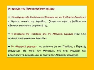 Οι αφορμές του Πελοποννησιακού πολέμου:
 Η διαμάχη μεταξύ Κορίνθου και Κέρκυρας για την Επίδαμνο (Δυρράχιο):
η Κέρκυρα, αποικία της Κορίνθου, ζήτησε και πήρε τη βοήθεια των
Αθηναίων ενάντια στη μητρόπολή της.
 Η αποστασία της Ποτίδαιας από την Αθηναϊκή συμμαχία (432 π.Χ.)
μετά από παρότρυνση των Κορινθίων.
 Το «Μεγαρικό ψήφισμα» : σε αντίποινα για την Ποτίδαια, ο Περικλής
απαγόρευσε στα πλοία των Μεγαρέων, που ήταν σύμμαχοι των
Σπαρτιατών να αγκυροβολούν σε λιμάνια της Αθηναϊκής συμμαχίας.
 