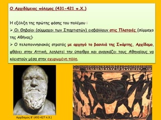 Ο Αρχιδάμειος πόλεμος (431-421 π.Χ.)
Η εξέλιξη της πρώτης φάσης του πολέμου :
 Οι Θηβαίοι (σύμμαχοι των Σπαρτιατών) εισβάλλουν στις Πλαταιές (σύμμαχο
της Αθήνας)·
 Ο πελοποννησιακός στρατός με αρχηγό το βασιλιά της Σπάρτης, Αρχίδαμο,
φθάνει στην Αττική, λεηλατεί την ύπαιθρο και αναγκάζει τους Αθηναίους να
κλειστούν μέσα στην οχυρωμένη πόλη.
Αρχίδαμος Β' (492-427 π.Χ.)
 