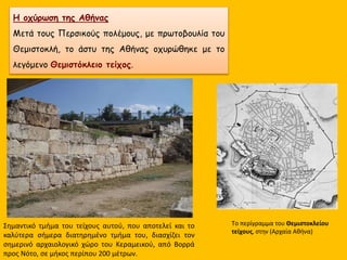 Η οχύρωση της Αθήνας
Μετά τους Περσικούς πολέμους, με πρωτοβουλία του
Θεμιστοκλή, το άστυ της Αθήνας οχυρώθηκε με το
λεγόμενο Θεμιστόκλειο τείχος.
Tο περίγραμμα του Θεμιστοκλείου
τείχους, στην (Αρχαία Αθήνα)
Σημαντικό τμήμα του τείχους αυτού, που αποτελεί και το
καλύτερα σήμερα διατηρημένο τμήμα του, διασχίζει τον
σημερινό αρχαιολογικό χώρο του Κεραμεικού, από Βορρά
προς Νότο, σε μήκος περίπου 200 μέτρων.
 