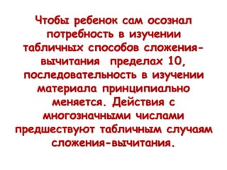 Чтобы ребенок сам осознал
потребность в изучении
табличных способов сложения-
вычитания пределах 10,
последовательность в изучении
материала принципиально
меняется. Действия с
многозначными числами
предшествуют табличным случаям
сложения-вычитания.
 