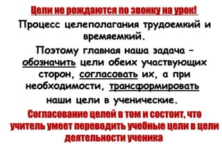 Цели не рождаются по звонку на урок!
Процесс целеполагания трудоемкий и
времяемкий.
Поэтому главная наша задача –
обозначить цели обеих участвующих
сторон, согласовать их, а при
необходимости, трансформировать
наши цели в ученические.
Согласование целей в том и состоит, что
учитель умеет переводить учебные цели в цели
деятельности ученика
 