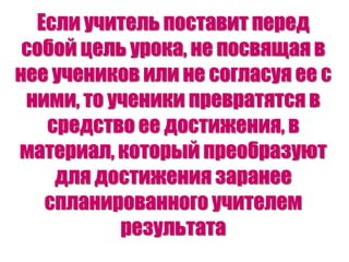 Если учитель поставит перед
собой цель урока, не посвящая в
нее учеников или не согласуя ее с
ними, то ученики превратятся в
средство ее достижения, в
материал, который преобразуют
для достижения заранее
спланированного учителем
результата
 