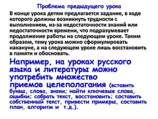 Проблема предыдущего урока
В конце урока детям предлагается задание, в ходе
которого должны возникнуть трудности с
выполнением, из-за недостаточности знаний или
недостаточности времени, что подразумевает
продолжение работы на следующем уроке. Таким
образом, тему урока можно сформулировать
накануне, а на следующем уроке лишь восстановить
в памяти и обосновать.
Например, на уроках русского
языка и литературы можно
употребить множество
приемов целеполагания (вставить
буквы, слова, знаки; найти ключевые слова,
ошибки; собрать текст, восстановить; составить
собственный текст, привести примеры, составить
план, алгоритм и т.д.).
 