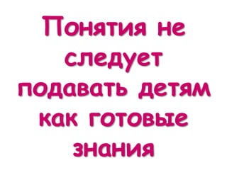 Понятия не
следует
подавать детям
как готовые
знания
 