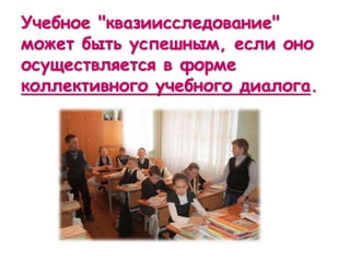 Учебное "квазиисследование"
может быть успешным, если оно
осуществляется в форме
коллективного учебного диалога.
 