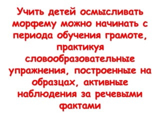 Учить детей осмысливать
морфему можно начинать с
периода обучения грамоте,
практикуя
словообразовательные
упражнения, построенные на
образцах, активные
наблюдения за речевыми
фактами
 
