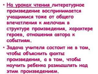 • На уроках чтения литературное
произведение воспринимается
учащимися тоже от общего
впечатления к мелочам в
структуре произведения, характере
героев, отношения автора к
событиям.
• Задача учителя состоит не в том,
чтобы объяснить факты
произведения, а в том, чтобы
научить ребенка размышлять над
этим произведением.
 