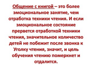 Общение с книгой – это более
эмоциональное занятие, чем
отработка техники чтения. И если
эмоциональное состояние
прервется отработкой техники
чтения, значительное количество
детей не побежит после звонка к
Уголку чтения, значит, и цель
обучения чтению померкнет и
отдалится.
 