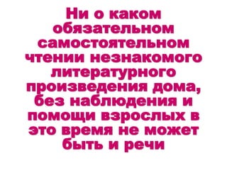Ни о каком
обязательном
самостоятельном
чтении незнакомого
литературного
произведения дома,
без наблюдения и
помощи взрослых в
это время не может
быть и речи
 